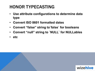 HONOR TYPECASTING
• Use attribute configurations to determine data
type
• Convert ISO 8601 formatted dates
• Convert “false” string to`false` for booleans
• Convert “null” string to `NULL` for NULLables
• etc
 