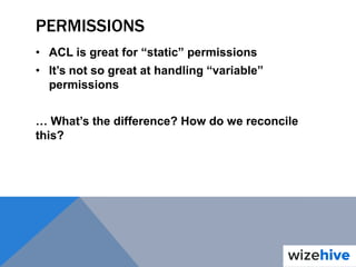 PERMISSIONS
• ACL is great for “static” permissions
• It’s not so great at handling “variable”
permissions
… What’s the difference? How do we reconcile
this?
 