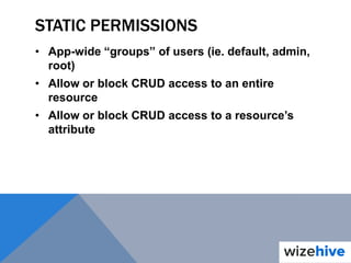 STATIC PERMISSIONS
• App-wide “groups” of users (ie. default, admin,
root)
• Allow or block CRUD access to an entire
resource
• Allow or block CRUD access to a resource’s
attribute
 