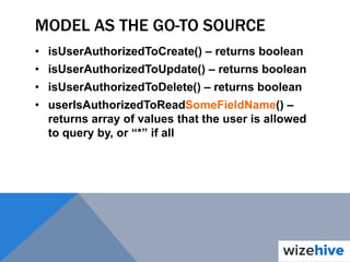 MODEL AS THE GO-TO SOURCE
• isUserAuthorizedToCreate() – returns boolean
• isUserAuthorizedToUpdate() – returns boolean
• isUserAuthorizedToDelete() – returns boolean
• userIsAuthorizedToReadSomeFieldName() –
returns array of values that the user is allowed
to query by, or “*” if all
 