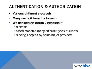AUTHENTICATION & AUTHORIZATION
• Various different protocols
• Many costs & benefits to each
• We decided on oAuth 2 because it:
• is simple
• accommodates many different types of clients
• is being adopted by some major providers
 
