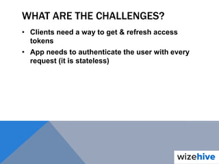 WHAT ARE THE CHALLENGES?
• Clients need a way to get & refresh access
tokens
• App needs to authenticate the user with every
request (it is stateless)
 