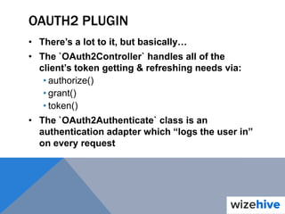 OAUTH2 PLUGIN
• There’s a lot to it, but basically…
• The `OAuth2Controller` handles all of the
client’s token getting & refreshing needs via:
• authorize()
• grant()
• token()
• The `OAuth2Authenticate` class is an
authentication adapter which “logs the user in”
on every request
 