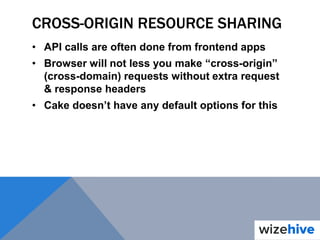 CROSS-ORIGIN RESOURCE SHARING
• API calls are often done from frontend apps
• Browser will not less you make “cross-origin”
(cross-domain) requests without extra request
& response headers
• Cake doesn’t have any default options for this
 
