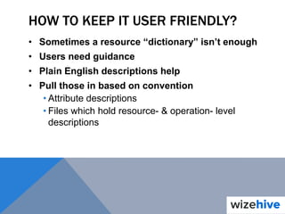 HOW TO KEEP IT USER FRIENDLY?
• Sometimes a resource “dictionary” isn’t enough
• Users need guidance
• Plain English descriptions help
• Pull those in based on convention
• Attribute descriptions
• Files which hold resource- & operation- level
descriptions
 