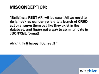 MISCONCEPTION:
"Building a REST API will be easy! All we need to
do is hook up our controllers to a bunch of CRUD
actions, serve them out like they exist in the
database, and figure out a way to communicate in
JSON/XML format!
Alright, is it happy hour yet!?”
 