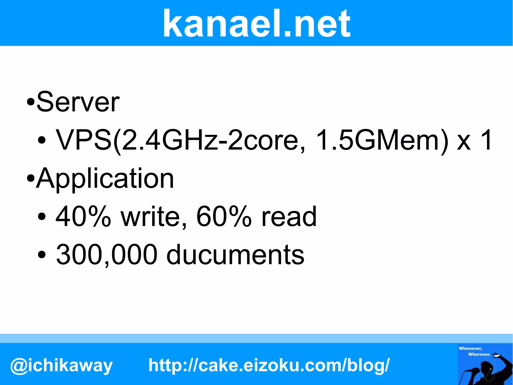 kanael.net
 ●Server
  ● VPS(2.4GHz-2core, 1.5GMem) x 1

 ●Application

  ● 40% write, 60% read

  ● 300,000 ducuments




@ichikaway   http://cake.eizoku.com/blog/
 