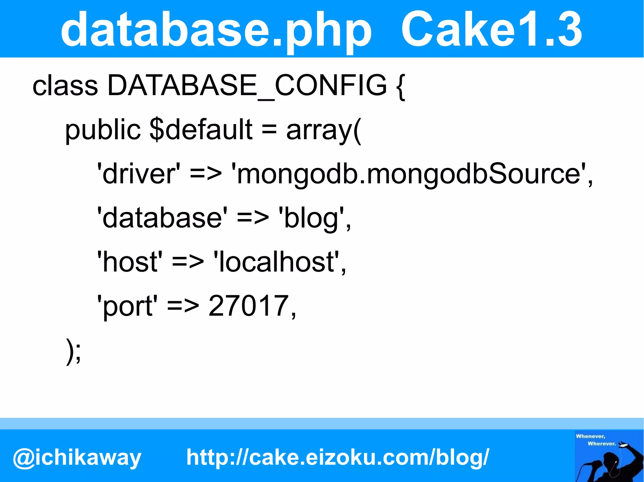 database.php Cake1.3
 class DATABASE_CONFIG {
    public $default = array(
         'driver' => 'mongodb.mongodbSource',
         'database' => 'blog',
         'host' => 'localhost',
         'port' => 27017,
    );


@ichikaway      http://cake.eizoku.com/blog/
 