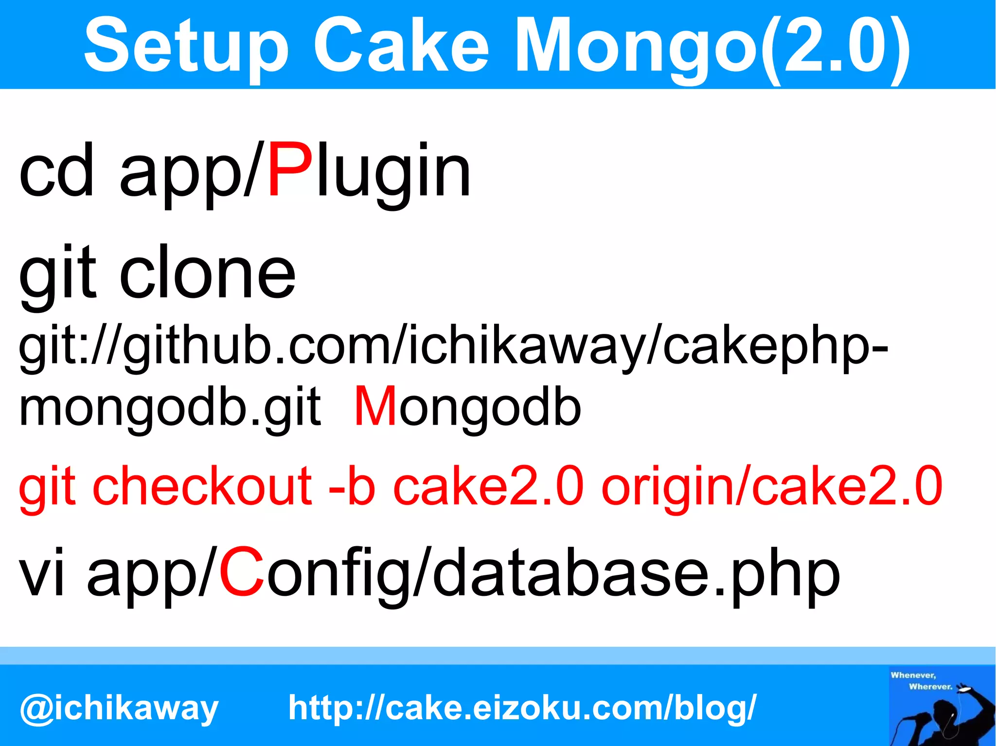 Setup Cake Mongo(2.0)
cd app/Plugin
git clone
git://github.com/ichikaway/cakephp-
mongodb.git Mongodb
git checkout -b cake2.0 origin/cake2.0
vi app/Config/database.php
@ichikaway   http://cake.eizoku.com/blog/
 