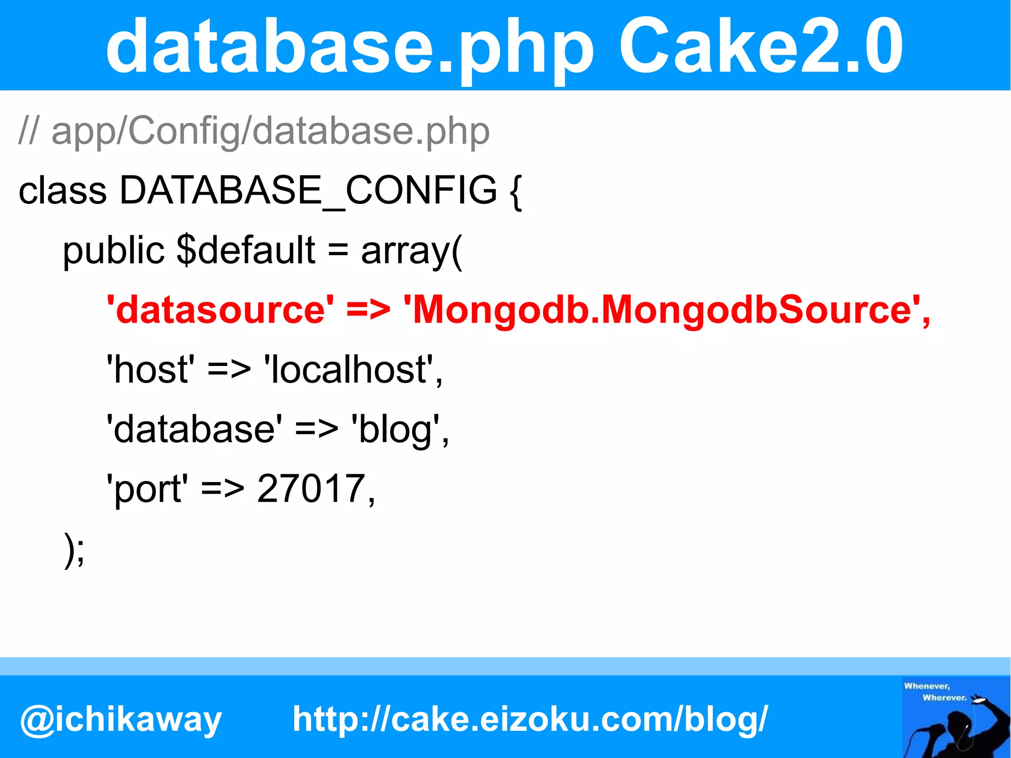database.php Cake2.0
// app/Config/database.php
class DATABASE_CONFIG {
  public $default = array(
       'datasource' => 'Mongodb.MongodbSource',
       'host' => 'localhost',
       'database' => 'blog',
       'port' => 27017,
  );



@ichikaway         http://cake.eizoku.com/blog/
 