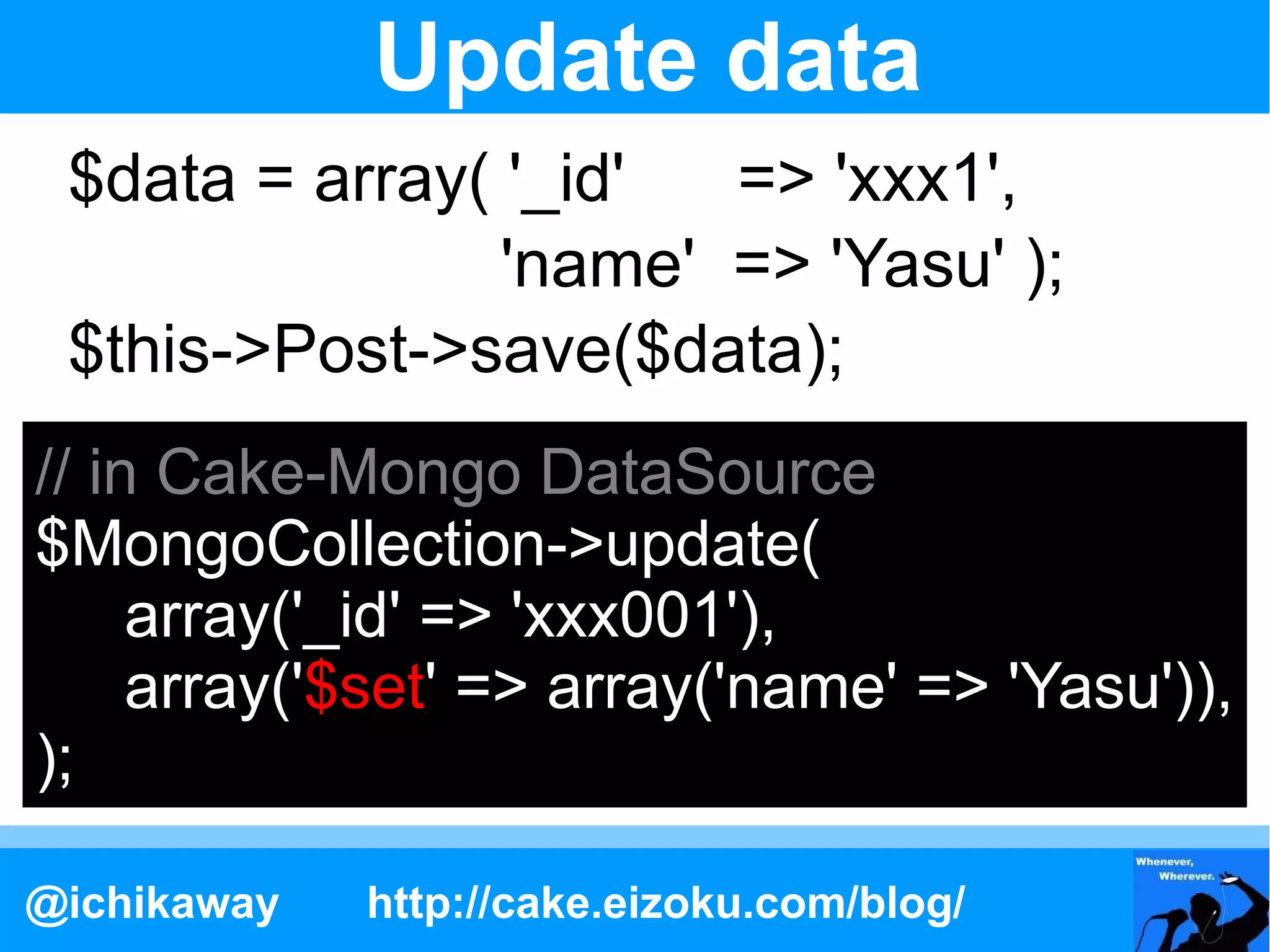 Update data
 $data = array( '_id'  => 'xxx1',
                'name' => 'Yasu' );
 $this->Post->save($data);
// in Cake-Mongo DataSource
$MongoCollection->update(
     array('_id' => 'xxx001'),
     array('$set' => array('name' => 'Yasu')),
);

@ichikaway   http://cake.eizoku.com/blog/
 