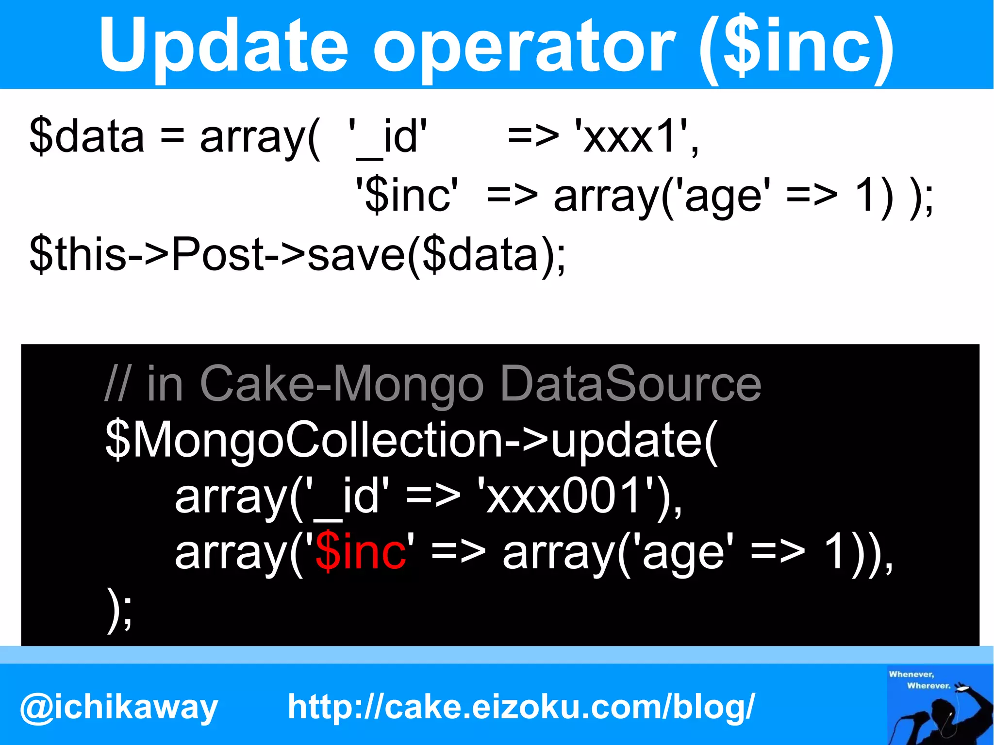 Update operator ($inc)
$data = array( '_id'    => 'xxx1',
                '$inc' => array('age' => 1) );
$this->Post->save($data);

    // in Cake-Mongo DataSource
    $MongoCollection->update(
         array('_id' => 'xxx001'),
         array('$inc' => array('age' => 1)),
    );
@ichikaway   http://cake.eizoku.com/blog/
 