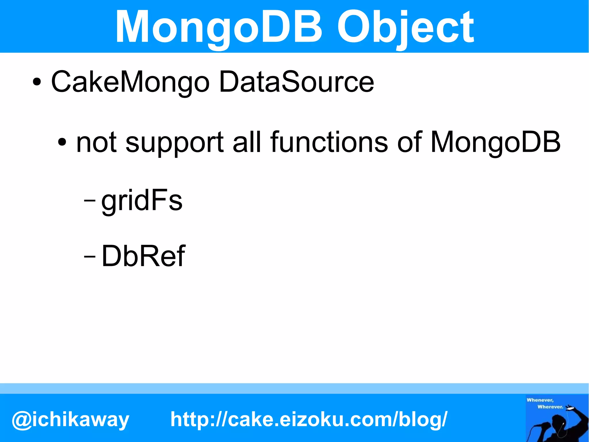 MongoDB Object
 ●   CakeMongo DataSource
     ●   not support all functions of MongoDB
         – gridFs

         – DbRef




@ichikaway     http://cake.eizoku.com/blog/
 