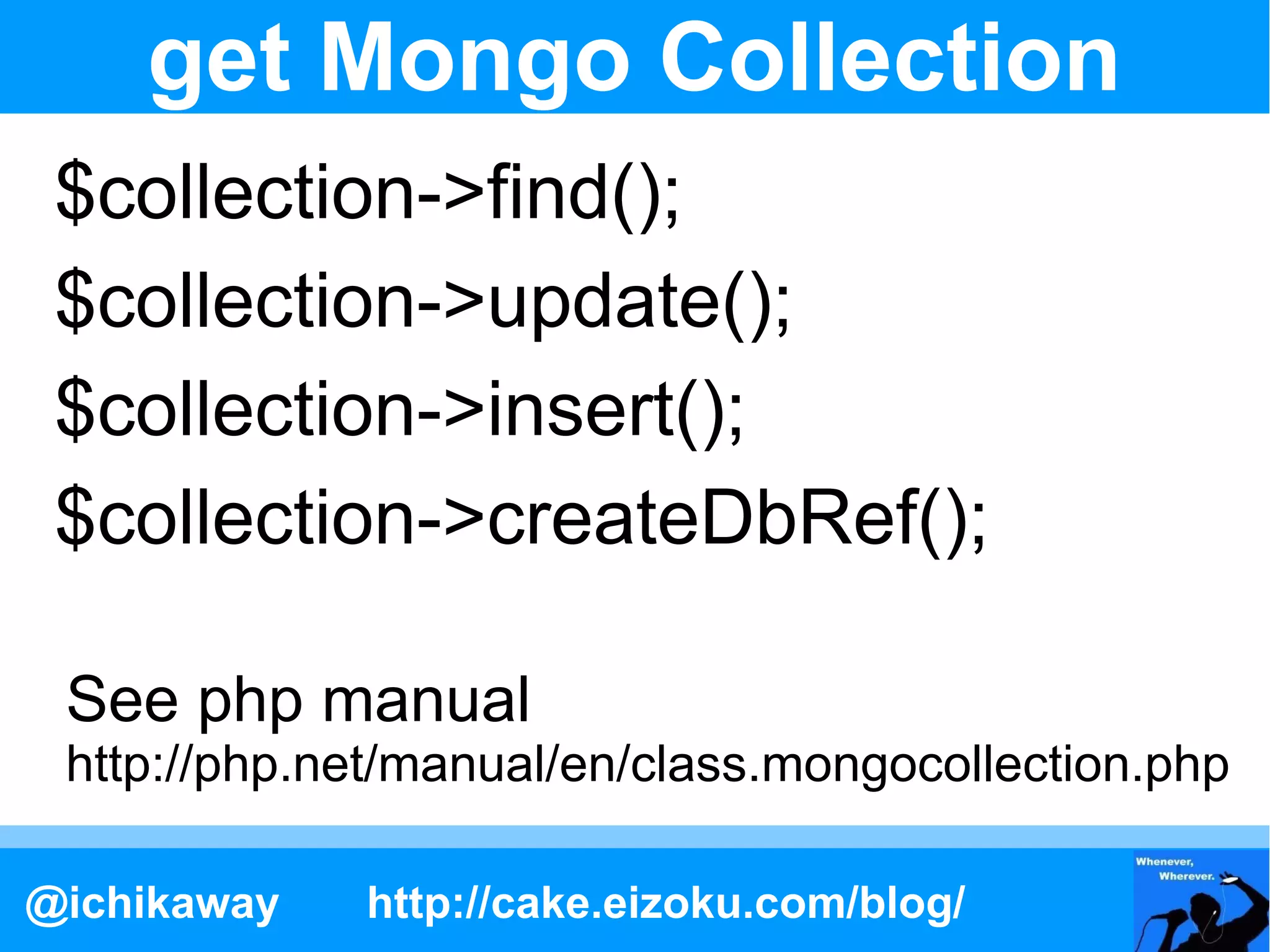 get Mongo Collection
 $collection->find();
 $collection->update();
 $collection->insert();
 $collection->createDbRef();

 See php manual
 http://php.net/manual/en/class.mongocollection.php

@ichikaway   http://cake.eizoku.com/blog/
 