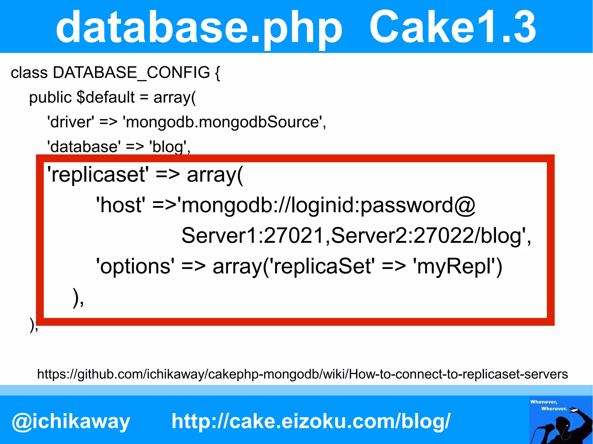 database.php Cake1.3
class DATABASE_CONFIG {
  public $default = array(
       'driver' => 'mongodb.mongodbSource',
       'database' => 'blog',
       'replicaset' => array(
             'host' =>'mongodb://loginid:password@
                       Server1:27021,Server2:27022/blog',
             'options' => array('replicaSet' => 'myRepl')
          ),
  );

   https://github.com/ichikaway/cakephp-mongodb/wiki/How-to-connect-to-replicaset-servers


@ichikaway               http://cake.eizoku.com/blog/
 