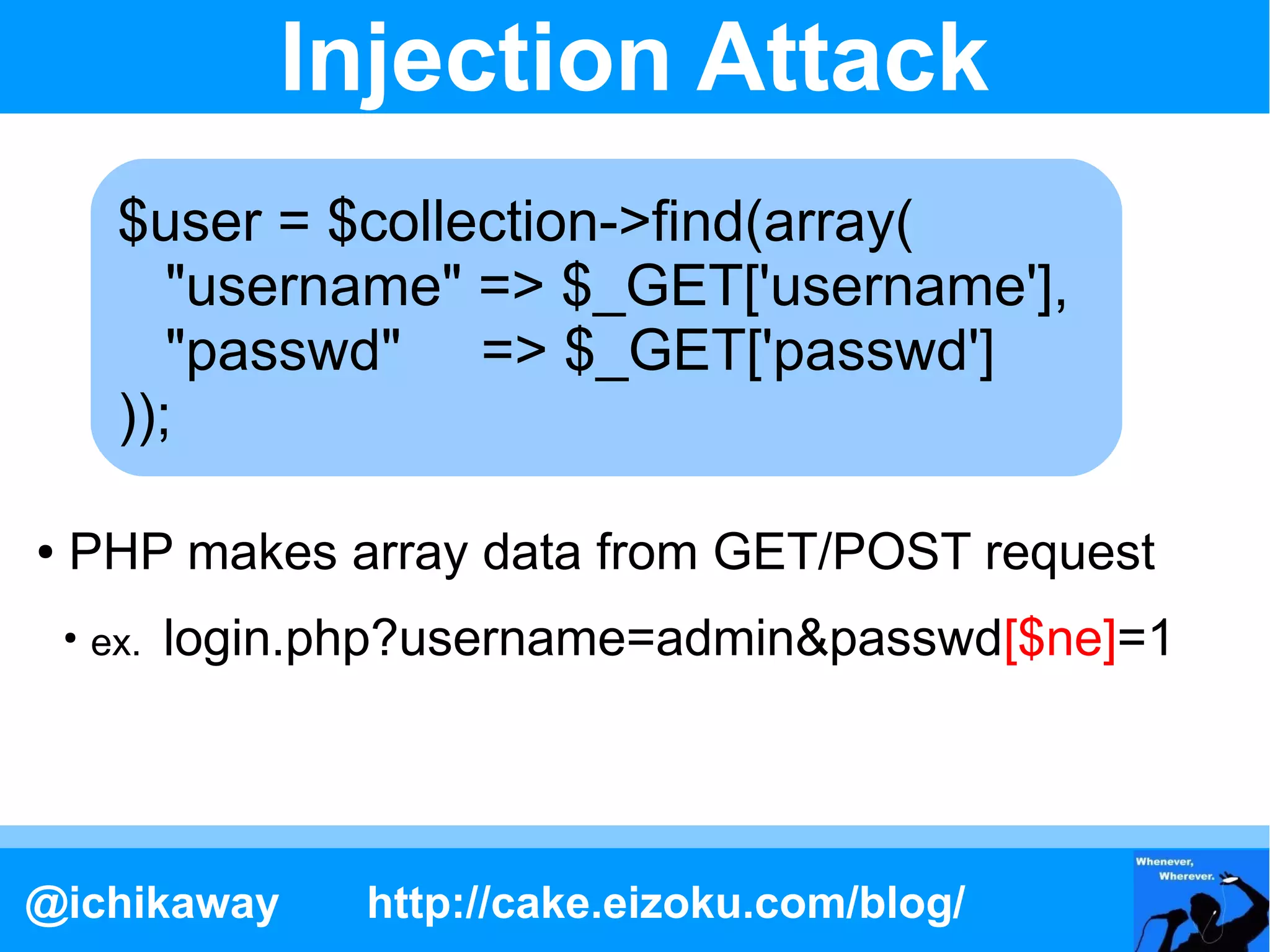 Injection Attack
         $user = $collection->find(array(
            "username" => $_GET['username'],
            "passwd" => $_GET['passwd']
         ));

●   PHP makes array data from GET/POST request
    ●
        ex.   login.php?username=admin&passwd[$ne]=1




@ichikaway           http://cake.eizoku.com/blog/
 