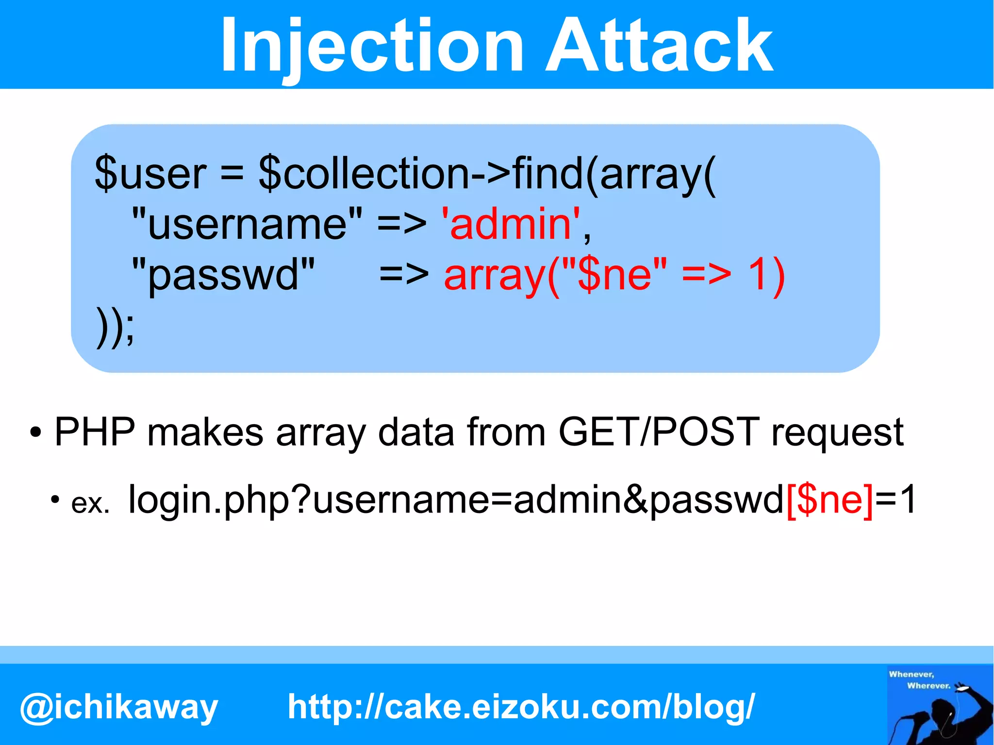 Injection Attack
         $user = $collection->find(array(
            "username" => $_GET['username'],
                           'admin',
            "passwd" => $_GET['passwd']
                           array("$ne" => 1)
         ));

●   PHP makes array data from GET/POST request
    ●
        ex.   login.php?username=admin&passwd[$ne]=1




@ichikaway           http://cake.eizoku.com/blog/
 