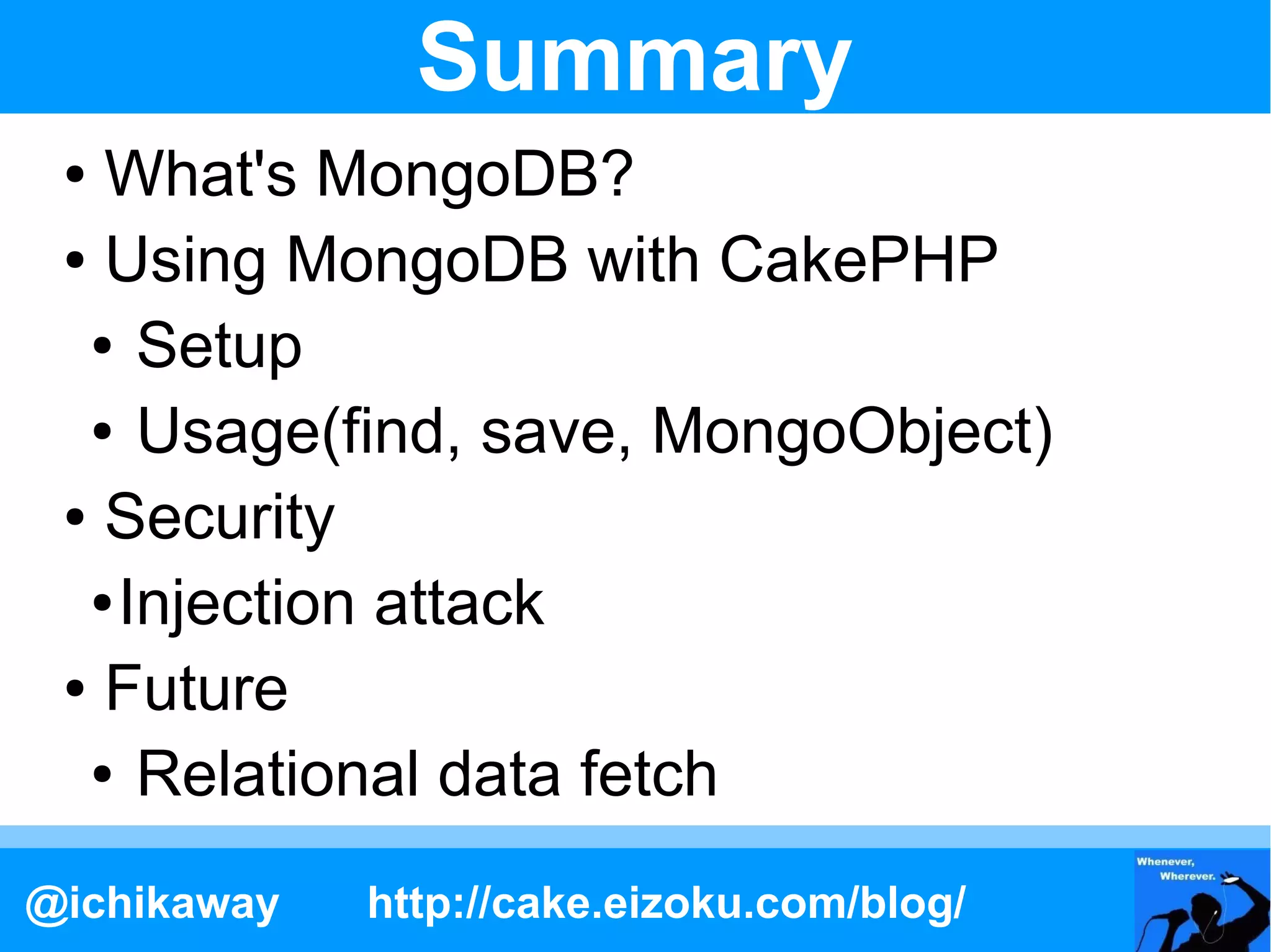 Summary
 ● What's MongoDB?
 ● Using MongoDB with CakePHP

  ● Setup

  ● Usage(find, save, MongoObject)

 ● Security

  ● Injection attack

 ● Future

  ● Relational data fetch



@ichikaway   http://cake.eizoku.com/blog/
 