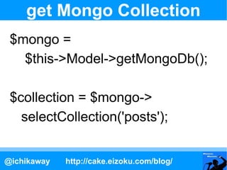 get Mongo Collection
 $mongo =
   $this->Model->getMongoDb();

 $collection = $mongo->
   selectCollection('posts');


@ic...