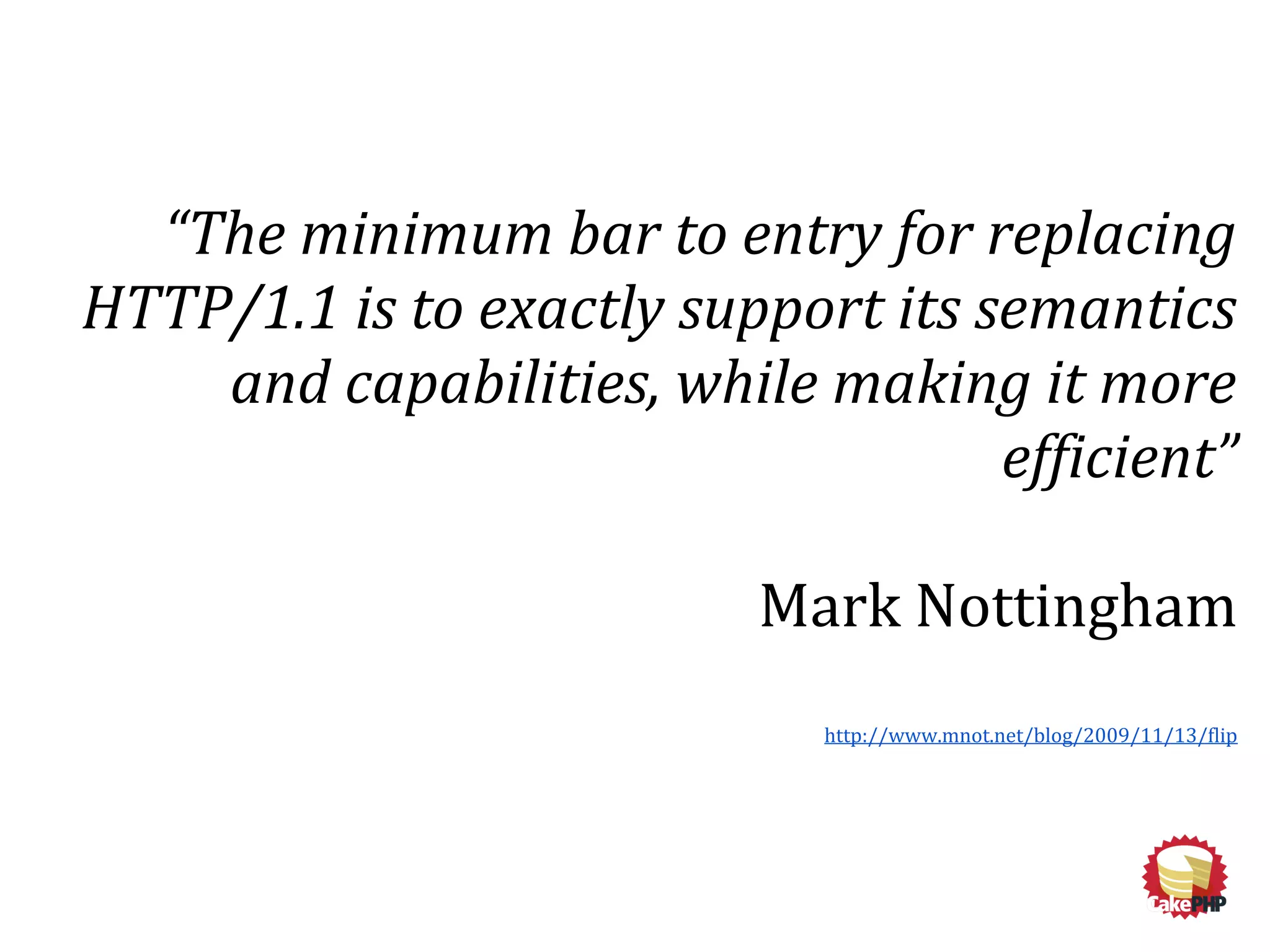 “The minimum bar to entry for replacing
HTTP/1.1 is to exactly support its semantics
and capabilities, while making it more
efficient”
Mark Nottingham
http://www.mnot.net/blog/2009/11/13/flip
 
