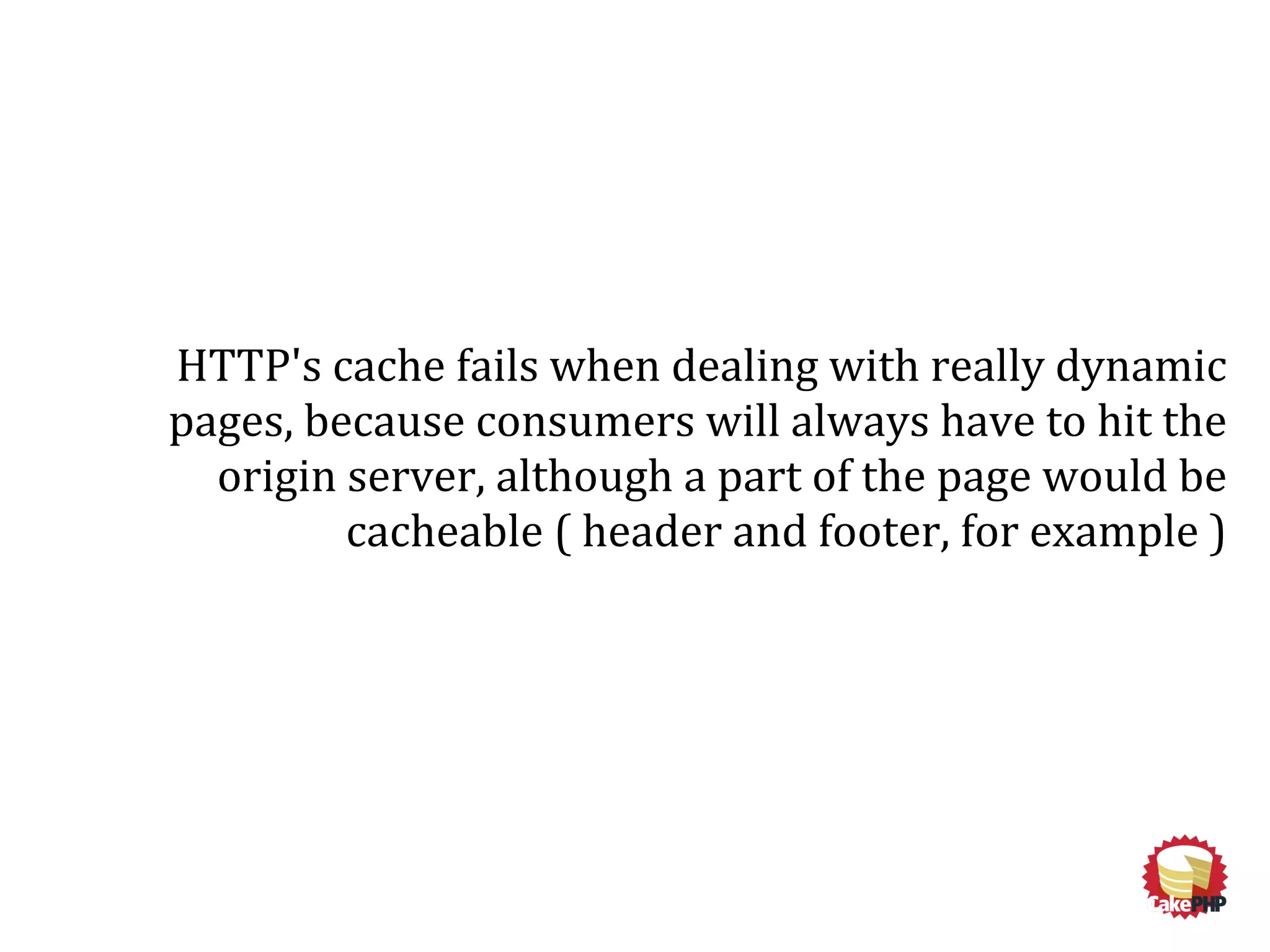 HTTP's cache fails when dealing with really dynamic
pages, because consumers will always have to hit the
origin server, although a part of the page would be
cacheable ( header and footer, for example )
 