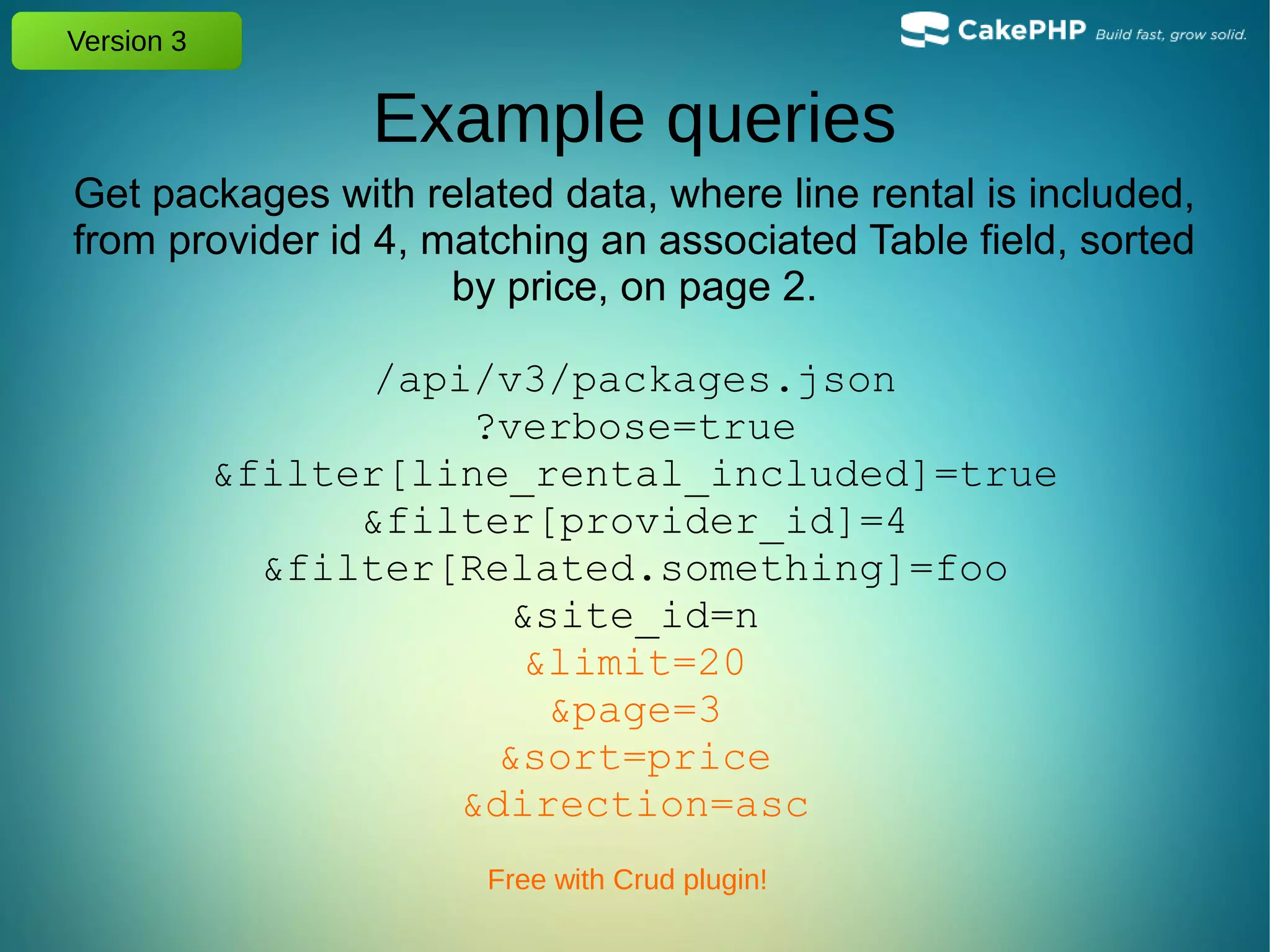 Version 3
Example queries
Get packages with related data, where line rental is included,
from provider id 4, matching an associated Table field, sorted
by price, on page 2.
/api/v3/packages.json
?verbose=true
&filter[line_rental_included]=true
&filter[provider_id]=4
&filter[Related.something]=foo
&site_id=n
&limit=20
&page=3
&sort=price
&direction=asc
Free with Crud plugin!
 