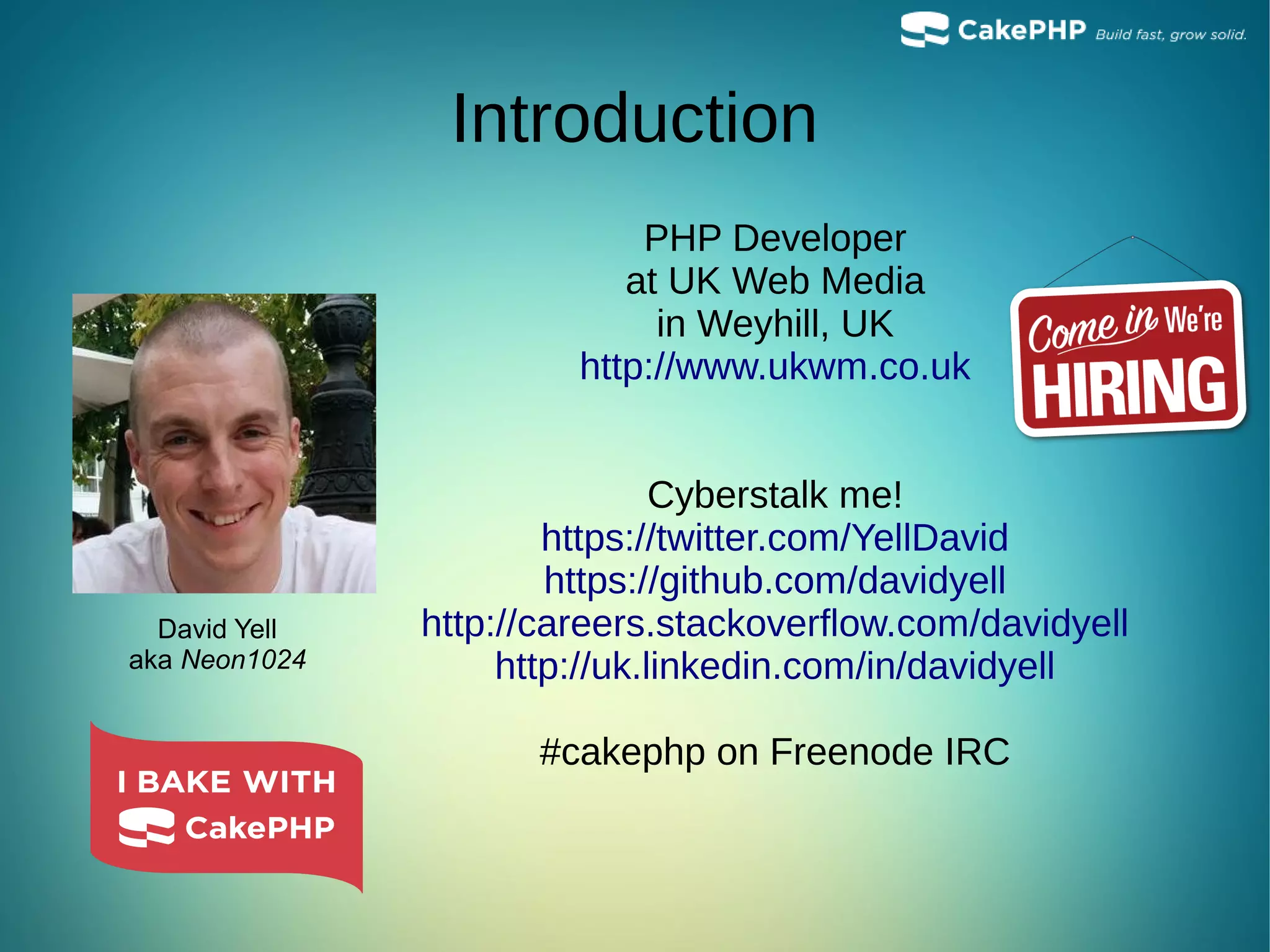Introduction
PHP Developer
at UK Web Media
in Weyhill, UK
http://www.ukwm.co.uk
Cyberstalk me!
https://twitter.com/YellDavid
https://github.com/davidyell
http://careers.stackoverflow.com/davidyell
http://uk.linkedin.com/in/davidyell
#cakephp on Freenode IRC
David Yell
aka Neon1024
 