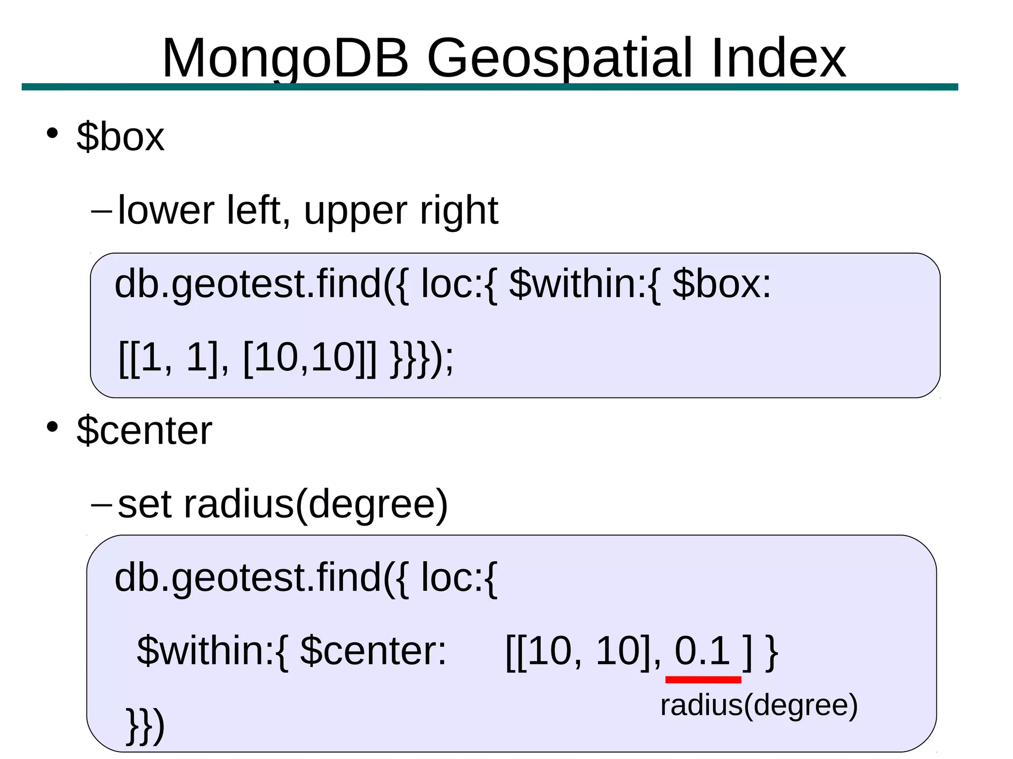 MongoDB Geospatial Index

    $box
    – lower left, upper right
     db.geotest.find({ loc:{ $within:{ $box:
      [[1, 1], [10,10]] }}});

    $center
    – set radius(degree)
     db.geotest.find({ loc:{
       $within:{ $center:       [[10, 10], 0.1 ] }
                                          radius(degree)
      }})
 