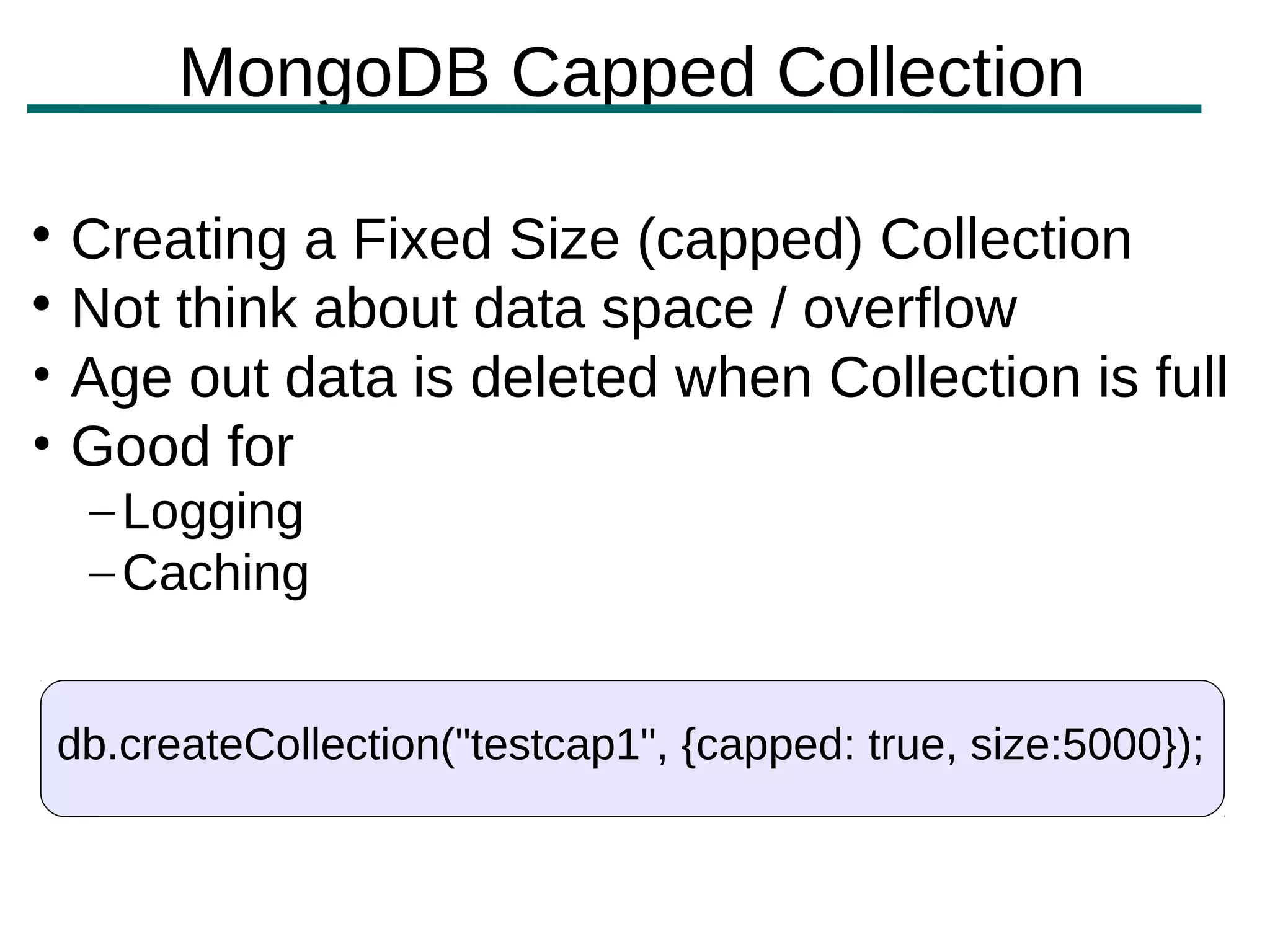MongoDB Capped Collection


  Creating a Fixed Size (capped) Collection

  Not think about data space / overflow
• Age out data is deleted when Collection is full
• Good for
    – Logging
    – Caching


 db.createCollection("testcap1", {capped: true, size:5000});
 