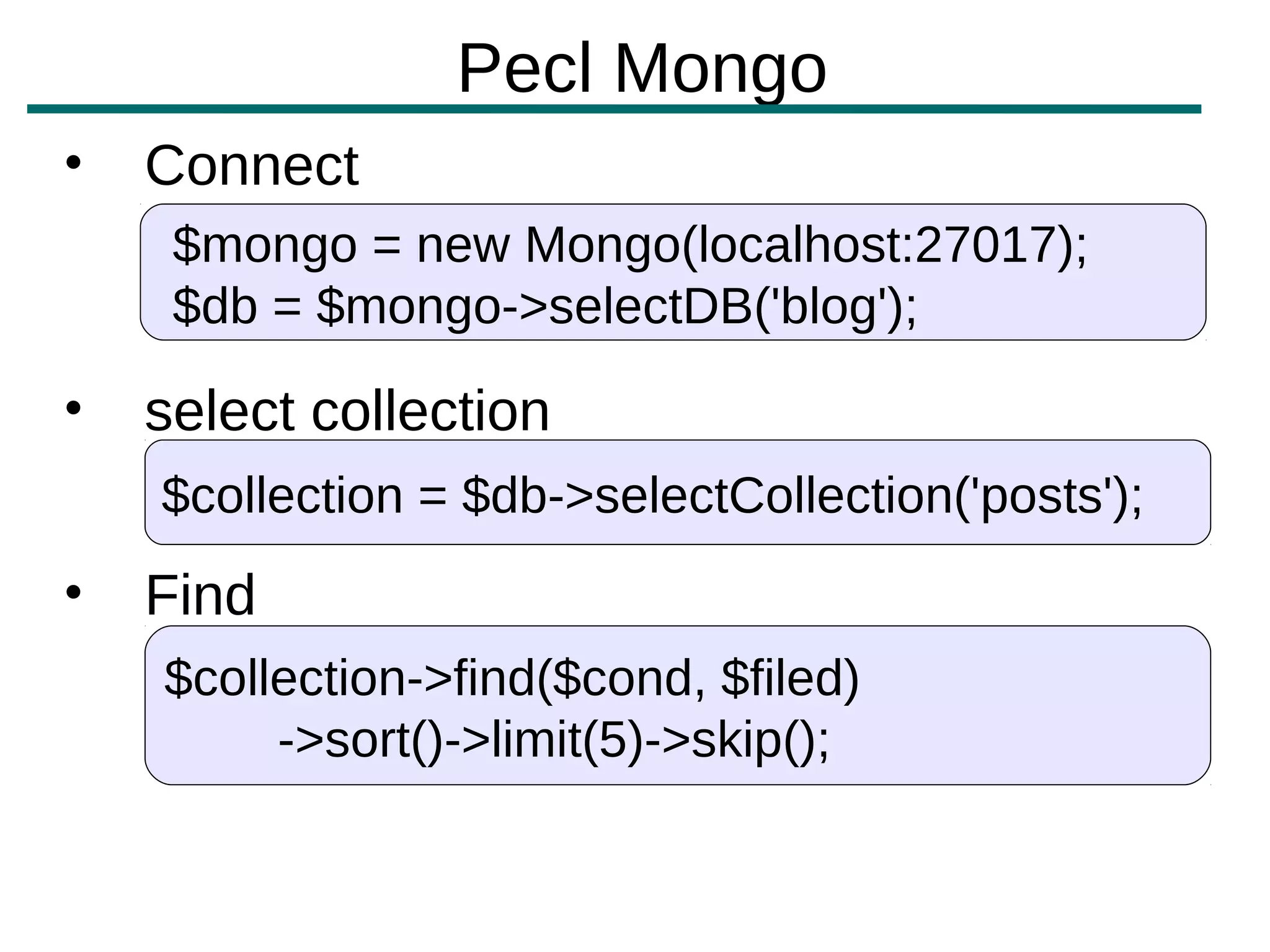 Pecl Mongo
•   Connect
     $mongo = new Mongo(localhost:27017);
     $db = $mongo->selectDB('blog');

•   select collection
    $collection = $db->selectCollection('posts');
•   Find
    $collection->find($cond, $filed)
         ->sort()->limit(5)->skip();
 