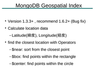 MongoDB Geospatial Index


    Version 1.3.3+ , recommend 1.6.2+ (Bug fix)

    Calculate location data
    – Latitude(緯度), Longitude(経度)

    find the closest location with Operators
    – $near: sort from the closest point
    – $box: find points within the rectangle
    – $center: find points within the circle
 