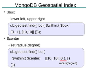MongoDB Geospatial Index

    $box
    – lower left, upper right
     db.geotest.find({ loc:{ $within:{ $box:
      [[1, 1], [10,10]] }}});

    $center
    – set radius(degree)
     db.geotest.find({ loc:{
       $within:{ $center:       [[10, 10], 0.1 ] }
                                          radius(degree)
      }})
 