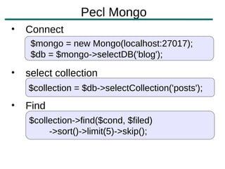 Pecl Mongo
•   Connect
     $mongo = new Mongo(localhost:27017);
     $db = $mongo->selectDB('blog');

•   select collection
    $collection = $db->selectCollection('posts');
•   Find
    $collection->find($cond, $filed)
         ->sort()->limit(5)->skip();
 