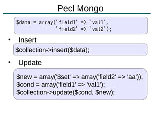 Pecl Mongo
    $data = array('field1' => 'val1',
                  'field2' => 'val2');
•    Insert
    $collection->insert($data);

•    Update
    $new = array('$set' => array('field2' => 'aa'));
    $cond = array('field1' => 'val1');
    $collection->update($cond, $new);
 