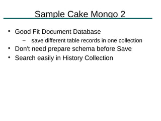 Sample Cake Mongo 2

    Good Fit Document Database
      –   save different table records in one collection

    Don't need prepare schema before Save

    Search easily in History Collection
 