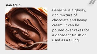GANACHE
• Ganache is a glossy,
rich mixture of
chocolate and heavy
cream. It can be
poured over cakes for
a decadent finish or
used as a filling.
 
