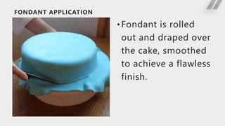 FONDANT APPLICATION
•Fondant is rolled
out and draped over
the cake, smoothed
to achieve a flawless
finish.
 