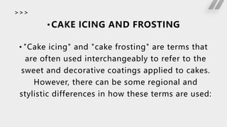 >>>
• CAKE ICING AND FROSTING
• "Cake icing" and "cake frosting" are terms that
are often used interchangeably to refer to the
sweet and decorative coatings applied to cakes.
However, there can be some regional and
stylistic differences in how these terms are used:
 