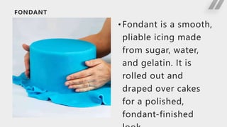 FONDANT
• Fondant is a smooth,
pliable icing made
from sugar, water,
and gelatin. It is
rolled out and
draped over cakes
for a polished,
fondant-finished
 