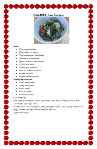 Oblok-Oblok Daun Singkong
Bahan:
 300 gram daun singkong
 100 gram ikan teri, goreng
 750 gram santan dari 1 butir kelapa
 3 buah tomat, potong-potong
 Minyak secukupnya untuk menumis
 3 lembar daun salam
 3 batang serai, memarkan
 1 ruas jari lengkuas, memarkan
 1 sendok teh garam
 1 sendok teh penyedap rasa
Bumbu yang dihaluskan:
 12 butir bawang merah
 3 siung bawang putih
 10 butir kemiri
 1 ruas jari kunyit
 1 buah cabai merah
Cara membuat :
Daun singkong dicuci bersih. Rebus + ½ jam sampai empuk, tiriskan. Potong-potong. Sisihkan.
Tumis bumbu halus hingga harum.
Masukkan daun salam, serai, lengkuas, tomat, garam, penyedap rasa,daun singkong, santan. Masak
hingga mendidih, aduk-aduk. Masukkan ikan teri. Aduk rata.
Angkat dan hidangkan.
 