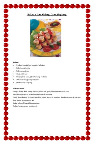 Bakwan Ikan Gulung Daun Singkong
Bahan :
 50 g ikan tenggiri,(ikan tongkol) haluskan
 2 sdm tepung tapioka
 2 sdm santan kental
 1 butir putih telur
 2 batang daun kucai, (daun bawang) iris halus
 1/4 buah wortel, potong dadu kecil
 4 lembar daun singkong
Cara Membuat :
Campur daging ikan, tepung tapioka, garam, lada, gula pasir dan santan, aduk rata.
Tambahkan putih telur, wortel, dan daun kucai, aduk rata.
Ambil daun singkong beri campuran ikan, gulung sambil di padatkan. Bungkus dengan plastik atau
daun pisang, semat dengan lidi.
Kukus selama 20 menit hingga matang.
Sajikan hangat dengan saus sambal.
 