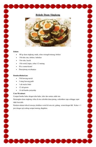 Rolade Daun Singkong
Bahan:
 100 gr daun singkong muda, rebus setengah matang, tiriskan
 1 bh tahu cina, tiriskan, haluskan
 1 btr telur, kocok
 1 bh wortel, kupas, rebus 1/2 matang
 50 cc santan kental
 Daun pisang secukupnya
Bumbu dihaluskan:
 5 bh bawang merah
 3 siung bawang putih
 1 sdt merica bulat
 1/2 sdt garam
 1/4 sdt bumbu penyedap
Cara Membuat:
Campur bumbu halus dengan tahu halus, telur dan santan, aduk rata.
Bentangkan daun singkong rebus di atas selembar daun pisang, sedemikian rupa sehingga rapat
tidak bercelah.
Ratakan adonan tahu di atasnya,letakkan wortel di satu sisi, gulung, semat dengan lidi. Kukus ± 1
jam dengan api sedang sampai matang, dinginkan.
 