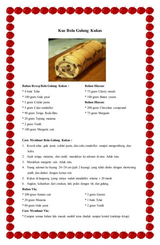 Kue Bolu Gulung Kukus
Bahan ResepBolu Gulung Kukus :
* 4 butir Telur
* 100 gram Gula pasir
* 5 gram Coklat pasta
* 5 gram Cake emulsifier
* 90 gram Terigu Roda Biru
* 20 gram Tepung maizena
* 2 gram Vanili
* 100 gram Margarin cair
Bahan Hiasan:
* 75 gram Cherry merah
* 100 gram Butter cream
Bahan Hiasan:
* 200 gram Chocolate compound
* 75 gram Margarin
Cara Membuat Bolu Gulung Kukus :
1. Kocok telur, gula pasir, coklat pasta, dan cake emulsifier sampai mengembang dan
kaku.
2. Ayak terigu, maizena, dan vanili; masukkan ke adonan di atas. Aduk rata.
3. Masukkan margarin cair. Aduk rata.
4. Tuang adonan ke loyang 24×24 cm (jadi 2 loyang) yang telah dioles dengan shortening
putih dan dialasi dengan kertas roti.
5. Kukus di langseng (yang airnya sudah mendidih) selama ± 20 menit.
6. Angkat, keluarkan dari cetakan, lalu poles dengan vla dan gulung.
Bahan Vla:
* 200 gram Santan cair
* 20 gram Maizena
* 80 gram Gula pasir
* 2 gram Garam
* 1 butir Telur
* 2 gram Vanili
Cara Membuat Vla:
* Campur semua bahan lalu masak sambil terus diaduk sampai kental (meletup-letup).
 