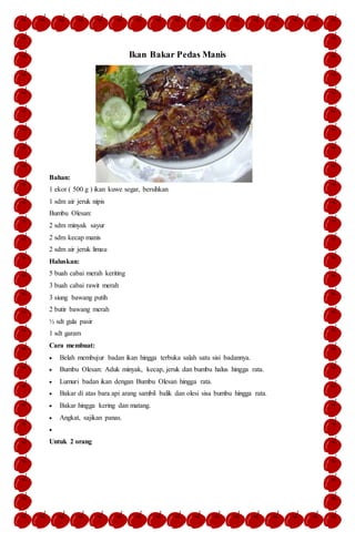 Ikan Bakar Pedas Manis
Bahan:
1 ekor ( 500 g ) ikan kuwe segar, bersihkan
1 sdm air jeruk nipis
Bumbu Olesan:
2 sdm minyak sayur
2 sdm kecap manis
2 sdm air jeruk limau
Haluskan:
5 buah cabai merah keriting
3 buah cabai rawit merah
3 siung bawang putih
2 butir bawang merah
½ sdt gula pasir
1 sdt garam
Cara membuat:
 Belah membujur badan ikan hingga terbuka salah satu sisi badannya.
 Bumbu Olesan: Aduk minyak, kecap, jeruk dan bumbu halus hingga rata.
 Lumuri badan ikan dengan Bumbu Olesan hingga rata.
 Bakar di atas bara api arang sambil balik dan olesi sisa bumbu hingga rata.
 Bakar hingga kering dan matang.
 Angkat, sajikan panas.

Untuk 2 orang
 
