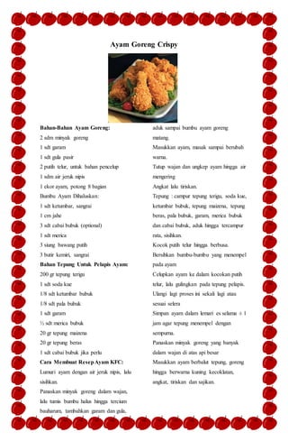 Ayam Goreng Crispy
Bahan-Bahan Ayam Goreng:
2 sdm minyak goreng
1 sdt garam
1 sdt gula pasir
2 putih telur, untuk bahan pencelup
1 sdm air jeruk nipis
1 ekor ayam, potong 8 bagian
Bumbu Ayam Dihaluskan:
1 sdt ketumbar, sangrai
1 cm jahe
3 sdt cabai bubuk (optional)
1 sdt merica
3 siung bawang putih
3 butir kemiri, sangrai
Bahan Tepung Untuk Pelapis Ayam:
200 gr tepung terigu
1 sdt soda kue
1/8 sdt ketumbar bubuk
1/8 sdt pala bubuk
1 sdt garam
½ sdt merica bubuk
20 gr tepung maizena
20 gr tepung beras
1 sdt cabai bubuk jika perlu
Cara Membuat ResepAyam KFC:
Lumuri ayam dengan air jeruk nipis, lalu
sisihkan.
Panaskan minyak goreng dalam wajan,
lalu tumis bumbu halus hingga tercium
bauharum, tambahkan garam dan gula,
aduk sampai bumbu ayam goreng
matang.
Masukkan ayam, masak sampai berubah
warna.
Tutup wajan dan ungkep ayam hingga air
mengering
Angkat lalu tiriskan.
Tepung : campur tepung terigu, soda kue,
ketumbar bubuk, tepung maizena, tepung
beras, pala bubuk, garam, merica bubuk
dan cabai bubuk, aduk hingga tercampur
rata, sisihkan.
Kocok putih telur hingga berbusa.
Bersihkan bumbu-bumbu yang menempel
pada ayam
Celupkan ayam ke dalam kocokan putih
telur, lalu gulingkan pada tepung pelapis.
Ulangi lagi proses ini sekali lagi atau
sesuai selera
Simpan ayam dalam lemari es selama ± 1
jam agar tepung menempel dengan
sempurna.
Panaskan minyak goreng yang banyak
dalam wajan di atas api besar
Masukkan ayam berbalut tepung, goreng
hingga berwarna kuning kecoklatan,
angkat, tiriskan dan sajikan.
 