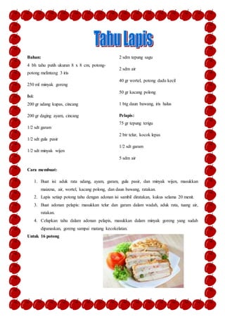 Bahan:
4 bh tahu putih ukuran 8 x 8 cm, potong-
potong melintang 3 iris
250 ml minyak goreng
Isi:
200 gr udang kupas, cincang
200 gr daging ayam, cincang
1/2 sdt garam
1/2 sdt gula pasir
1/2 sdt minyak wijen
2 sdm tepung sagu
2 sdm air
40 gr wortel, potong dadu kecil
50 gr kacang polong
1 btg daun bawang, iris halus
Pelapis:
75 gr tepung terigu
2 btr telur, kocok lepas
1/2 sdt garam
5 sdm air
Cara membuat:
1. Buat isi: aduk rata udang, ayam, garam, gula pasir, dan minyak wijen, masukkan
maizena, air, wortel, kacang polong, dan daun bawang, ratakan.
2. Lapis setiap potong tahu dengan adonan isi sambil diratakan, kukus selama 20 menit.
3. Buat adonan pelapis: masukkan telur dan garam dalam wadah, aduk rata, tuang air,
ratakan.
4. Celupkan tahu dalam adonan pelapis, masukkan dalam minyak goreng yang sudah
dipanaskan, goreng sampai matang kecokelatan.
Untuk 16 potong
 