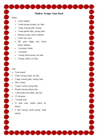 Omlete Tempe Saus Kari
Bahan:
 4 sdm margarin
 1 buah bawang bombay, iris halus
 2 siung bawang putih, cincang
 1 buah paprika hijau, potong dadu
 500 gram tempe, kukus, haluskan
 6 butir telur ayam
 200 gram daging ikan kakap
merah, haluskan
 1 sdt merica bubuk
 1 sdt garam
 1 batang daun bawang, iris halus
 1 batang seledri, iris halus
Saus:
 2 sdm minyak
 5 butir bawang merah, iris tipis
 2 siung bawang putih, cincang halus
 500 cc santan
 75 gram wortel, potong dadu
 50 gram kacang polong beku
 1 sdm bumbu kari bubuk, siap beli
 1/2 sdt garam
 1 sdt gula pasir
 25 gram soun, rendam dalam air,
tiriskan
 2 sdm bawang merah goreng, untuk
taburan
 