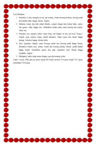 Cara Membuat:
1. Panaskan 2 sdm margarin di atas api sedang. Tumis bawang bombay, bawang putih
dan paprika hijau hingga harum. Angkat.
2. Haluskan tempe dan telur dalam blender, campur dengan ikan kakap halus, merica
dan garam. Aduk hingga rata. Tambahkan bumbu tumis, daun bawang dan seledri.
Aduk rata.
3. Panaskan sisa margarin dalam wajan datar anti lengket di atas api kecil. Tuang 1
sendok sayur adonan tempe sambil diratakan. Tutup wajan dan masak hingga
matang. Lakukan hingga adonan habis.
4. Saus: panaskan minyak, tumis bawang merah dan bawang putih hingga harum.
Masukkan bumbu kari, santan, wortel dan kacang polong. Masak sambil diaduk
hingga kental. Tambahkan garam dan gula, masukkan soun. Masak hingga
mendidih. Angkat.
5. Hidangkan dadar selagi panas dengan saus dan kentang rebus.
Untuk 4 porsi. Nilai gizi per porsi: energi 585 kalori, protein 37.6 gram, lemak 36.7 gram,
karbohidrat 34.9 gram.
 