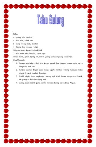 Bahan:
4 potong tahu, haluskan
4 butir telur, kocok lepas
5 siung bawang putih, haluskan
4 batang daun bawang, iris tipis
200gram wortel, kupas, iris kecil-kecil
2 butir terlur untuk lumuran, kocok lepas
merica bubuk, garam, tepung roti, minyak goreng dan daun pisang secukupnya.
Cara Memasak:
1. Campur tahu halus, 4 butir telur kocok, wortel, daun bawang, bawang putih, merica
dan garam, aduk rata.
2. Bungkus adonan dengan daun pisang seperti membuat lontong, kemudian kukus
selama 25 menit. Angkat, dinginkan.
3. Setelah dingin, buka bungkusnya, potong agak tebal. Lumuri dengan telur kocok,
lalu gulingkan ke dalam tepung roti.
4. Goreng dalam minyak panas sampai berwarna kuning kecokelatan. Angkat.
 