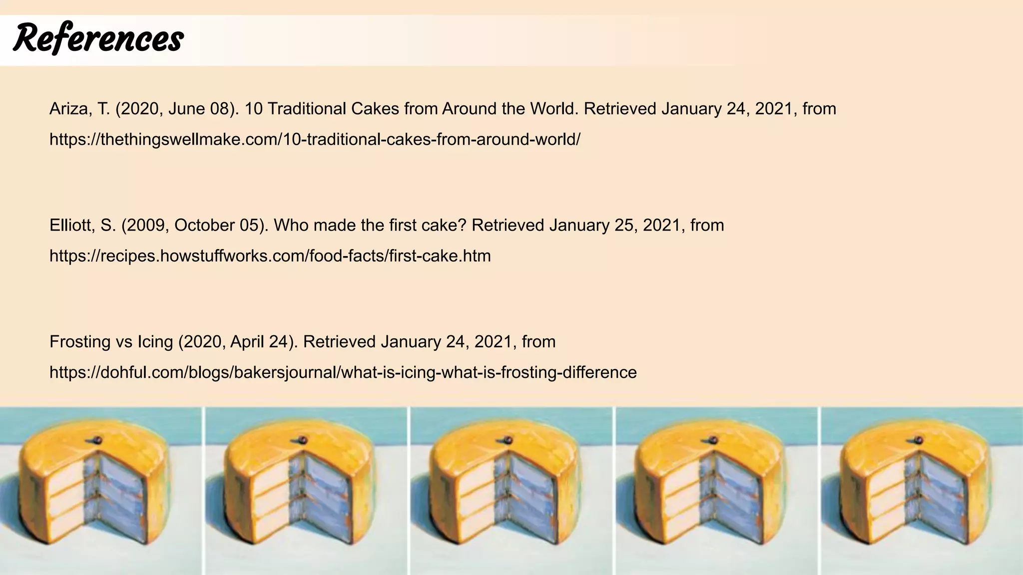 References
Ariza, T. (2020, June 08). 10 Traditional Cakes from Around the World. Retrieved January 24, 2021, from
https://thethingswellmake.com/10-traditional-cakes-from-around-world/
Frosting vs Icing (2020, April 24). Retrieved January 24, 2021, from
https://dohful.com/blogs/bakersjournal/what-is-icing-what-is-frosting-difference
Elliott, S. (2009, October 05). Who made the first cake? Retrieved January 25, 2021, from
https://recipes.howstuffworks.com/food-facts/first-cake.htm
 